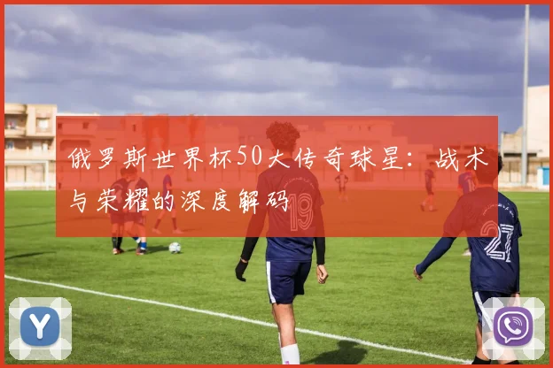 俄罗斯世界杯50大传奇球星：战术与荣耀的深度解码