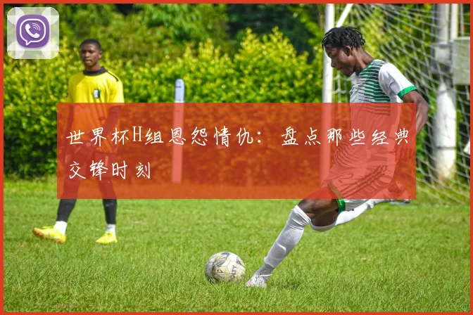 世界杯H组恩怨情仇：盘点那些经典交锋时刻