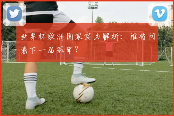 世界杯欧洲国家实力解析：谁将问鼎下一届冠军？