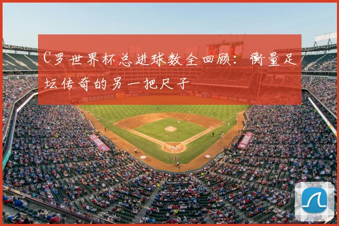 C罗世界杯总进球数全回顾：衡量足坛传奇的另一把尺子