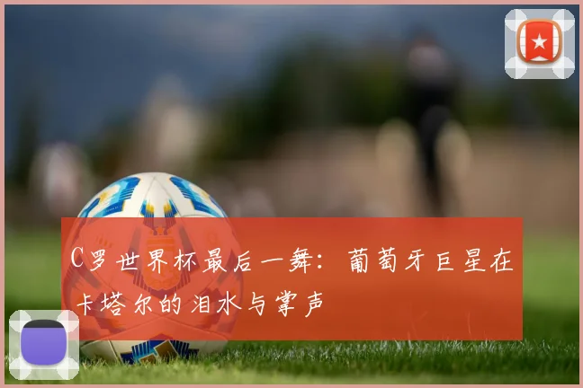 C罗世界杯最后一舞:葡萄牙巨星在卡塔尔的泪水与掌声