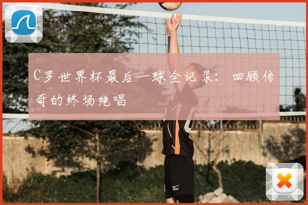 C罗世界杯最后一球全记录：回顾传奇的终场绝唱