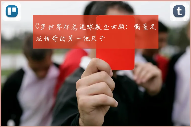 C罗世界杯总进球数全回顾:衡量足坛传奇的另一把尺子