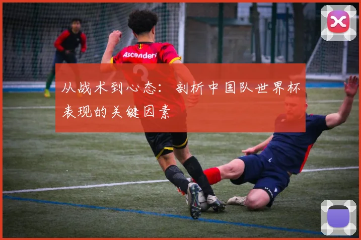 从战术到心态:剖析中国队世界杯表现的关键因素