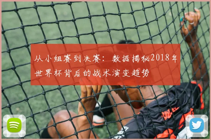从小组赛到决赛:数据揭秘2018年世界杯背后的战术演变趋势