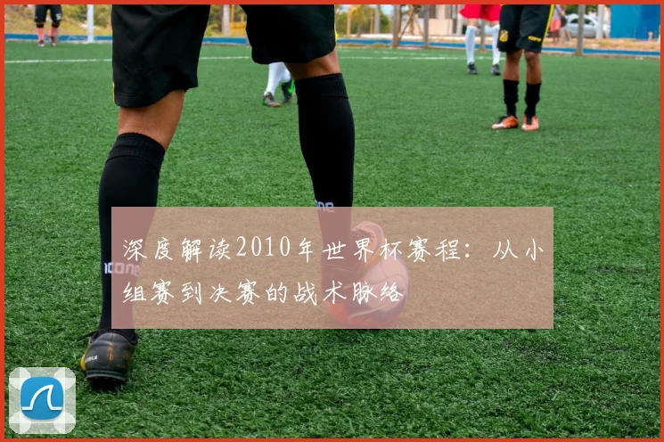深度解读2010年世界杯赛程：从小组赛到决赛的战术脉络