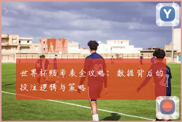 世界杯赔率表全攻略：数据背后的投注逻辑与策略