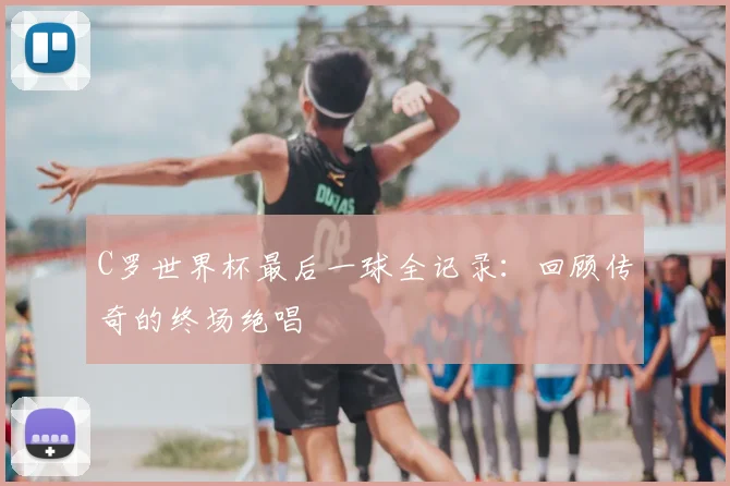 C罗世界杯最后一球全记录:回顾传奇的终场绝唱