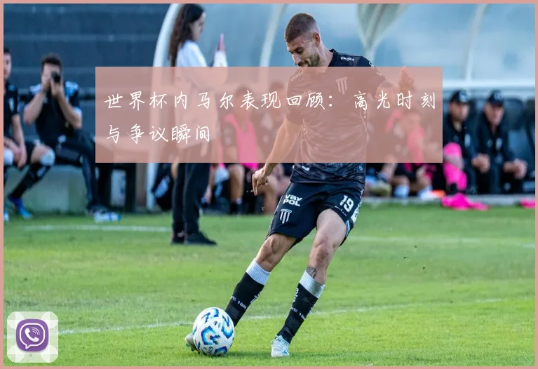 世界杯内马尔表现回顾:高光时刻与争议瞬间