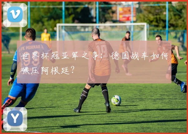 世界杯冠亚军之争:德国战车如何碾压阿根廷?