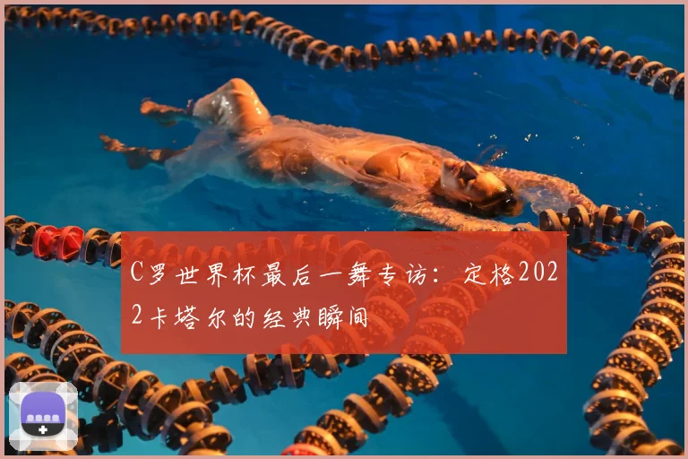 C罗世界杯最后一舞专访:定格2022卡塔尔的经典瞬间