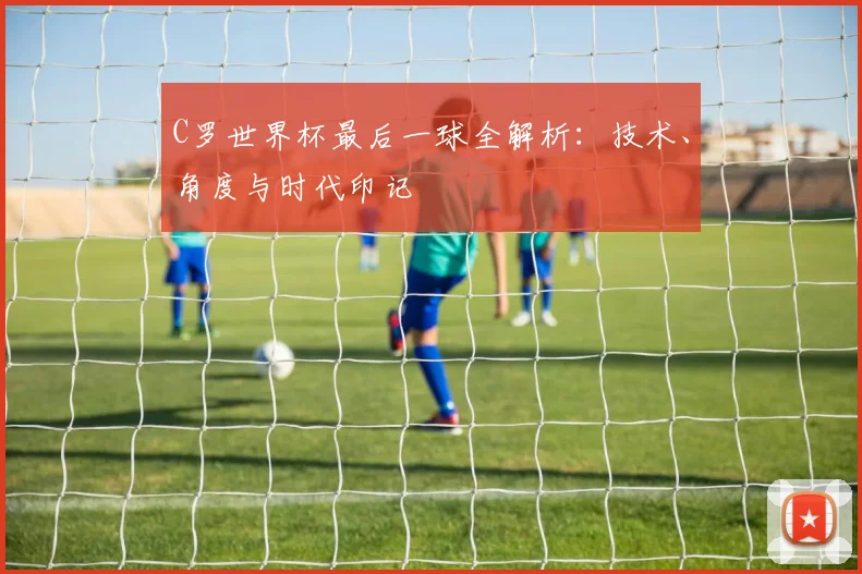 C罗世界杯最后一球全解析:技术、角度与时代印记