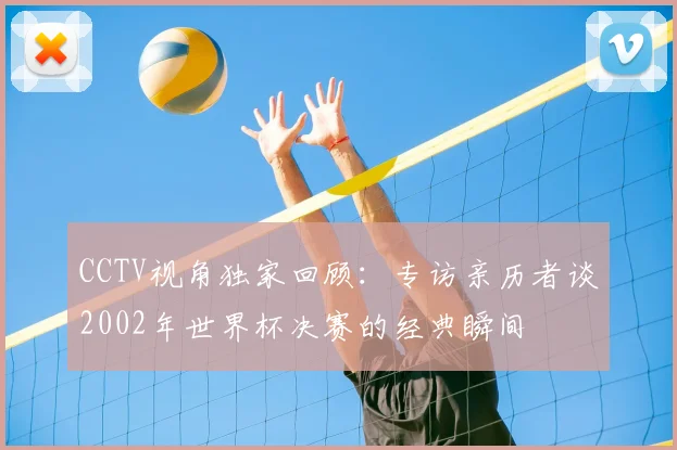 CCTV视角独家回顾:专访亲历者谈2002年世界杯决赛的经典瞬间