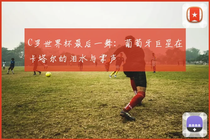 C罗世界杯最后一舞:葡萄牙巨星在卡塔尔的泪水与掌声