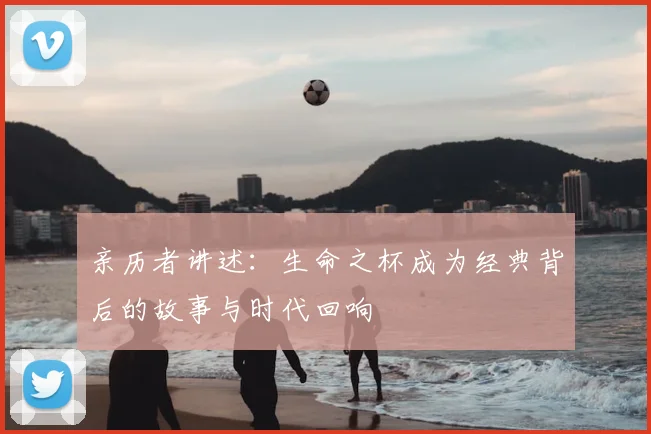 亲历者讲述:生命之杯成为经典背后的故事与时代回响