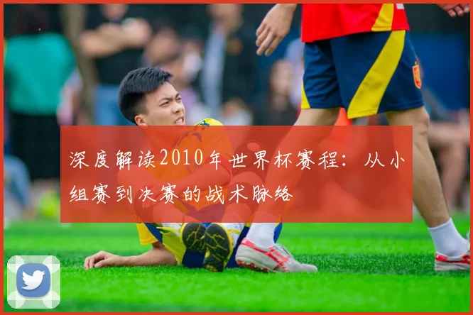深度解读2010年世界杯赛程：从小组赛到决赛的战术脉络