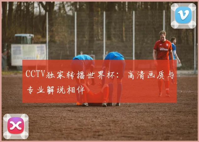 CCTV独家转播世界杯:高清画质与专业解说相伴