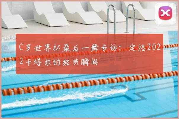 C罗世界杯最后一舞专访:定格2022卡塔尔的经典瞬间