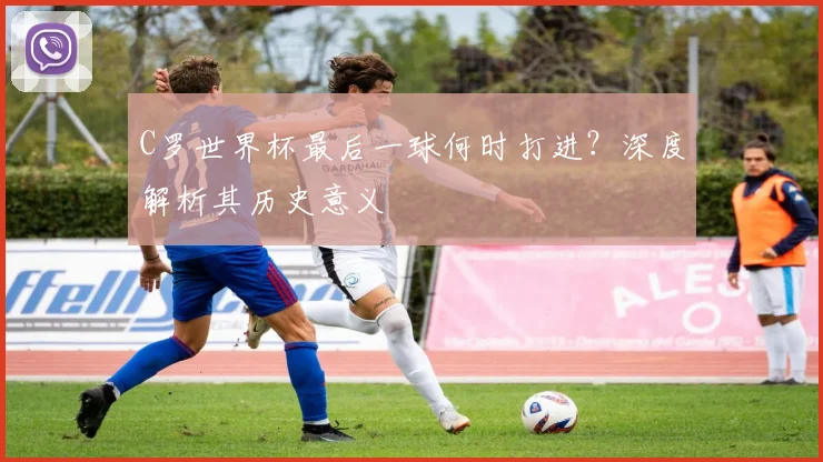 C罗世界杯最后一球何时打进?深度解析其历史意义