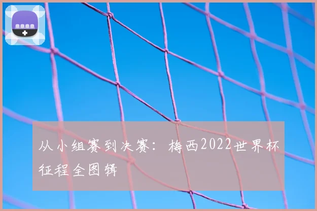 从小组赛到决赛:梅西2022世界杯征程全图辑